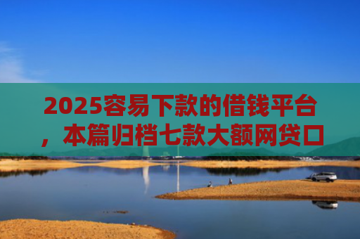 2025容易下款的借钱平台，本篇归档七款大额网贷口子好下款