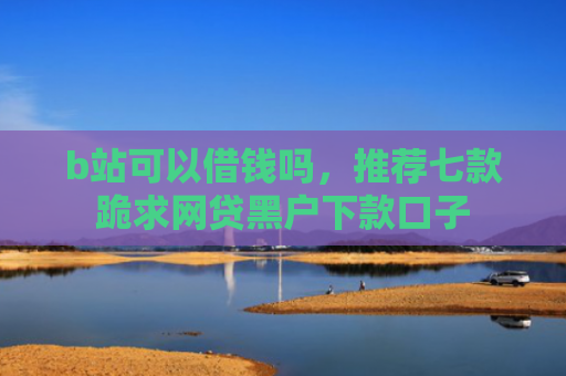 b站可以借钱吗，推荐七款跪求网贷黑户下款口子