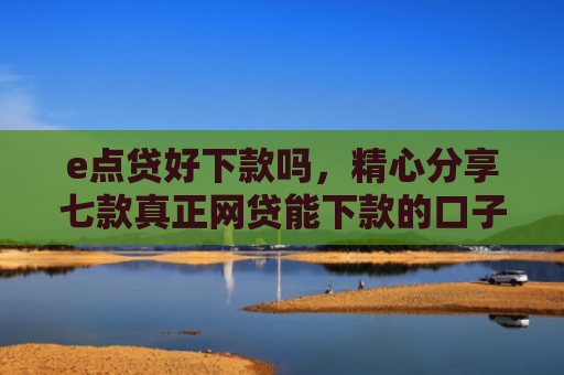 e点贷好下款吗，精心分享七款真正网贷能下款的口子