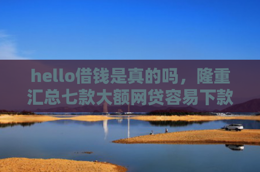 hello借钱是真的吗，隆重汇总七款大额网贷容易下款的口子