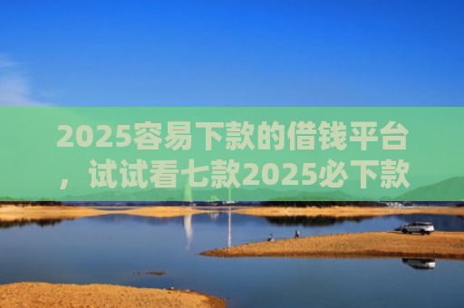 2025容易下款的借钱平台，试试看七款2025必下款网贷口子