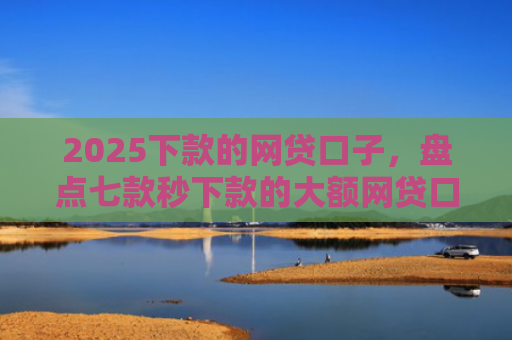2025下款的网贷口子，盘点七款秒下款的大额网贷口子
