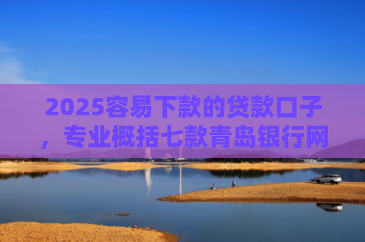 2025容易下款的贷款口子，专业概括七款青岛银行网贷下款口子