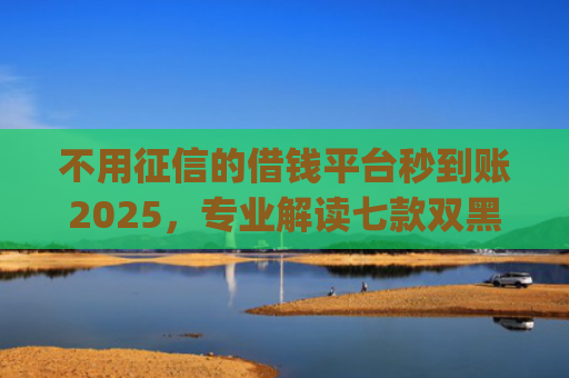 不用征信的借钱平台秒到账2025，专业解读七款双黑户借条黑能下款网贷app口子