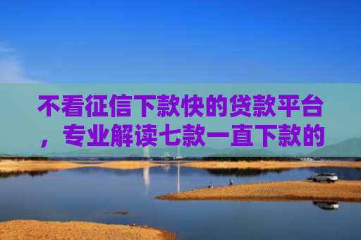 不看征信下款快的贷款平台，专业解读七款一直下款的网贷老口子