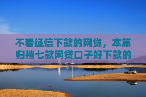 不看征信下款的网贷，本篇归档七款网贷口子好下款的平台有哪些