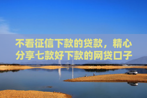 不看征信下款的贷款，精心分享七款好下款的网贷口子周期长