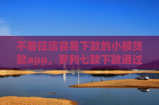 不看征信容易下款的小额贷款app，罗列七款下款通过率高的网贷口子