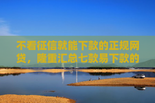 不看征信就能下款的正规网贷，隆重汇总七款易下款的网贷大放水口子