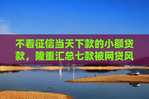 不看征信当天下款的小额贷款，隆重汇总七款被网贷风控能下款的口子