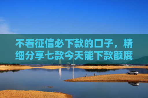 不看征信必下款的口子，精细分享七款今天能下款额度网贷口子