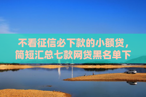 不看征信必下款的小额贷，简短汇总七款网贷黑名单下款口子有吗