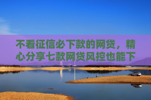 不看征信必下款的网贷，精心分享七款网贷风控也能下款的口子