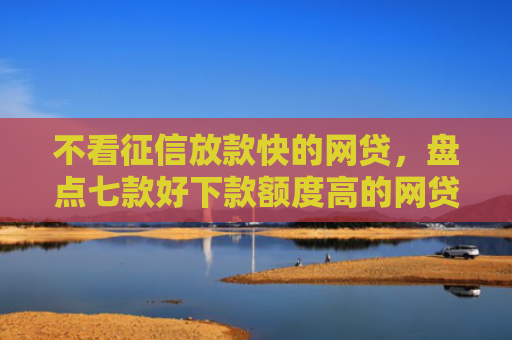 不看征信放款快的网贷，盘点七款好下款额度高的网贷口子