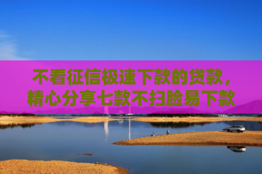 不看征信极速下款的贷款，精心分享七款不扫脸易下款的网贷口子