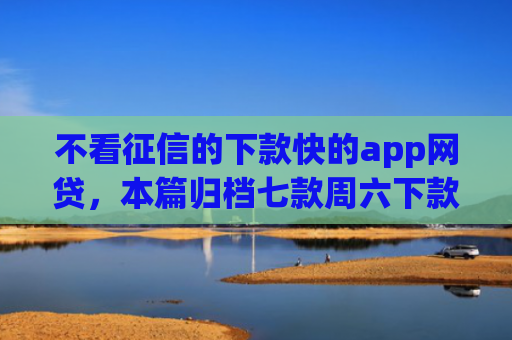 不看征信的下款快的app网贷，本篇归档七款周六下款网贷口子