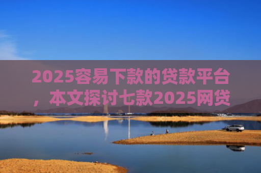 2025容易下款的贷款平台，本文探讨七款2025网贷包下款口子