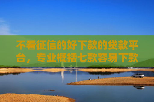 不看征信的好下款的贷款平台，专业概括七款容易下款的7天网贷口子