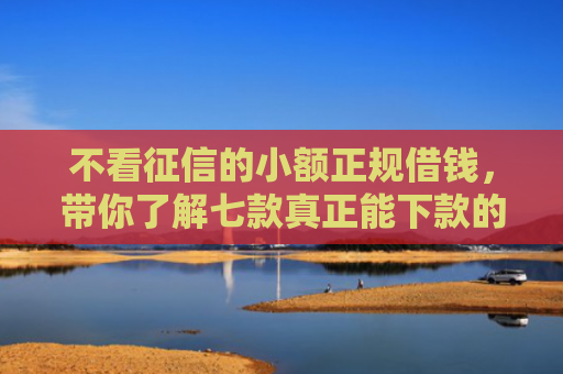 不看征信的小额正规借钱，带你了解七款真正能下款的网贷口子有吗