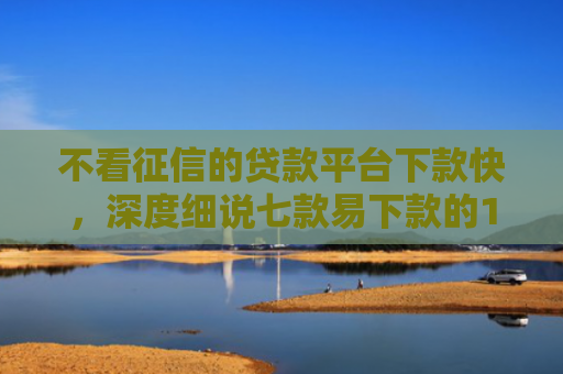 不看征信的贷款平台下款快，深度细说七款易下款的14天网贷口子