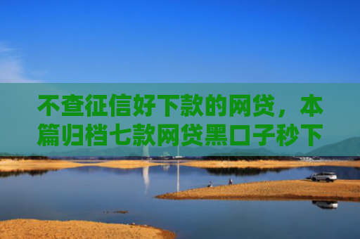 不查征信好下款的网贷，本篇归档七款网贷黑口子秒下款有哪些