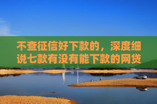不查征信好下款的，深度细说七款有没有能下款的网贷口子
