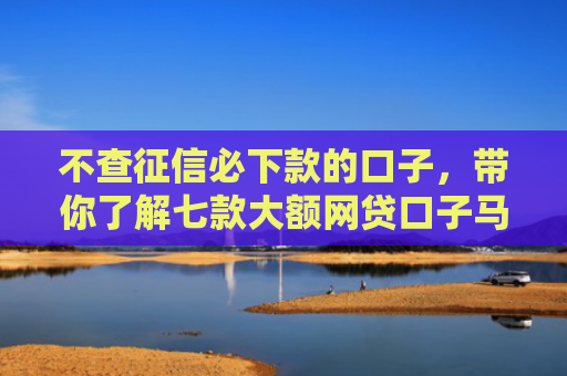 不查征信必下款的口子，带你了解七款大额网贷口子马上下款的