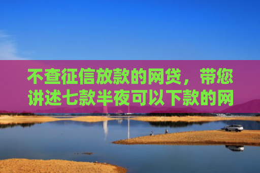 不查征信放款的网贷，带您讲述七款半夜可以下款的网贷口子