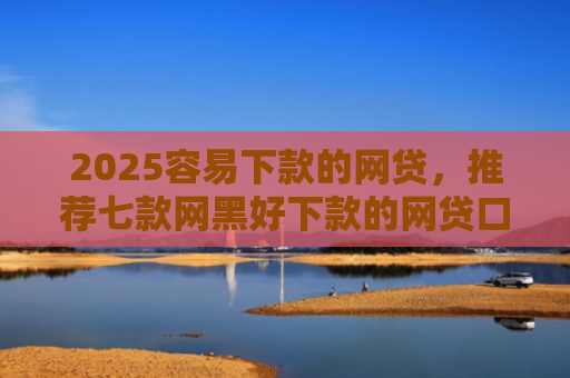 2025容易下款的网贷，推荐七款网黑好下款的网贷口子