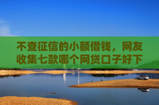 不查征信的小额借钱，网友收集七款哪个网贷口子好下款贴吧