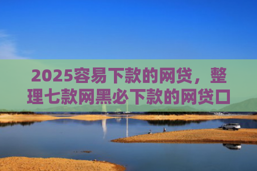 2025容易下款的网贷，整理七款网黑必下款的网贷口子