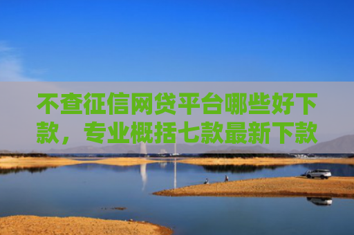 不查征信网贷平台哪些好下款，专业概括七款最新下款的网贷口子5月