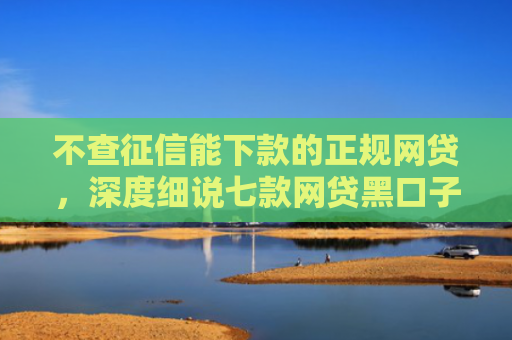 不查征信能下款的正规网贷，深度细说七款网贷黑口子秒下款可靠吗
