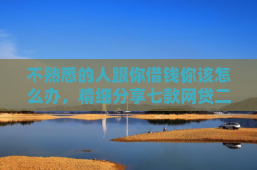 不熟悉的人跟你借钱你该怎么办，精细分享七款网贷二千秒下款的口子