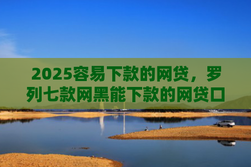 2025容易下款的网贷，罗列七款网黑能下款的网贷口子