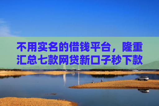 不用实名的借钱平台，隆重汇总七款网贷新口子秒下款怎么办