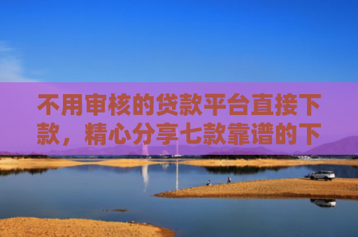 不用审核的贷款平台直接下款，精心分享七款靠谱的下款快的网贷口子