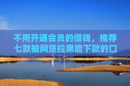 不用开通会员的借钱，推荐七款被网贷拉黑能下款的口子