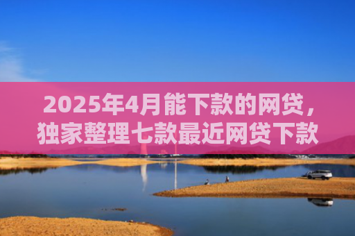 2025年4月能下款的网贷，独家整理七款最近网贷下款好口子