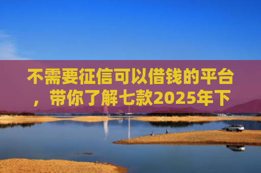 不需要征信可以借钱的平台，带你了解七款2025年下款网贷口子