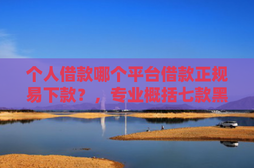 个人借款哪个平台借款正规易下款？，专业概括七款黑户100%下款网贷