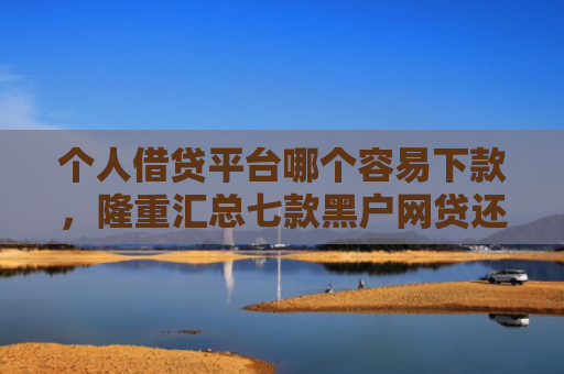 个人借贷平台哪个容易下款，隆重汇总七款黑户网贷还能下款