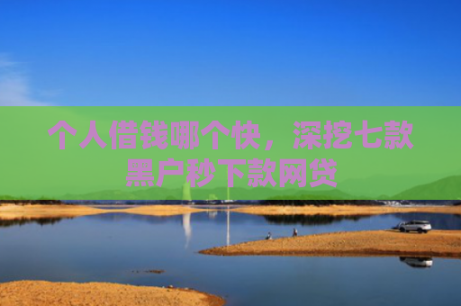 个人借钱哪个快，深挖七款黑户秒下款网贷