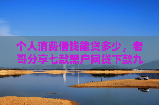 个人消费借钱能贷多少，老哥分享七款黑户网贷下款九万