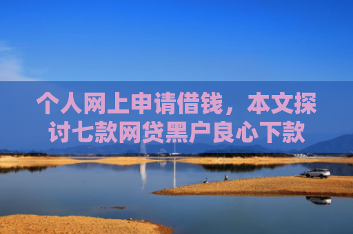 个人网上申请借钱，本文探讨七款网贷黑户良心下款