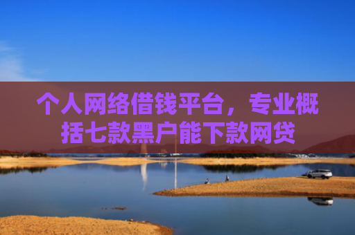 个人网络借钱平台，专业概括七款黑户能下款网贷