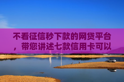 不看征信秒下款的网贷平台，带您讲述七款信用卡可以下款网贷口子