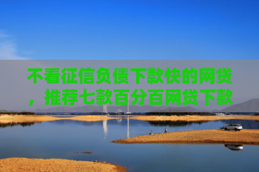 不看征信负债下款快的网贷，推荐七款百分百网贷下款口子