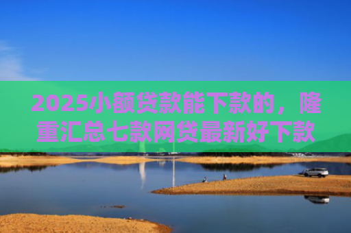 2025小额贷款能下款的，隆重汇总七款网贷最新好下款口子论坛