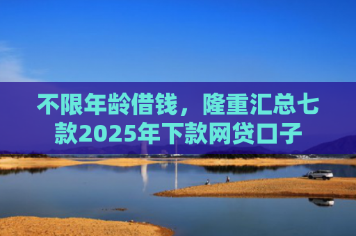 不限年龄借钱，隆重汇总七款2025年下款网贷口子